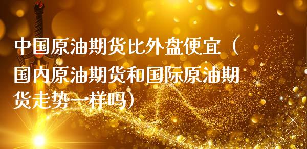 中国原油期货比外盘便宜（国内原油期货和国际原油期货走势一样吗）_https://www.qdlswl.com_期货_第1张