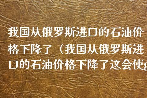 我国从俄罗斯进口的石油价格下降了（我国从俄罗斯进口的石油价格下降了这会使gdp）_https://www.qdlswl.com_股指_第1张