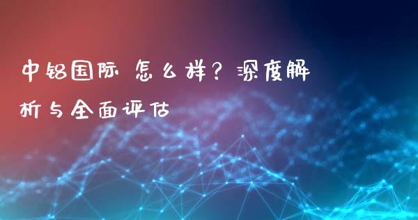 中铝国际 怎么样？深度解析与全面评估_https://www.qdlswl.com_理财_第1张