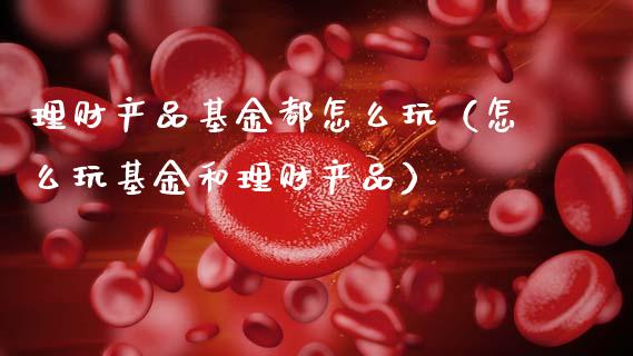 理财产品基金都怎么玩（怎么玩基金和理财产品）_https://www.qdlswl.com_理财_第1张