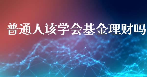 普通人该学会基金理财吗_https://www.qdlswl.com_理财_第1张