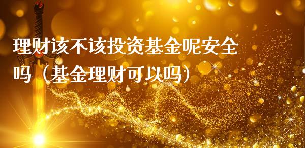 理财该不该投资基金呢安全吗（基金理财可以吗）_https://www.qdlswl.com_基金_第1张