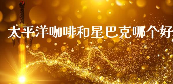 太平洋咖啡和星巴克哪个好_https://www.qdlswl.com_基金_第1张