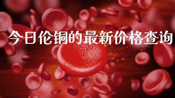 今日伦铜的最新价格查询_https://www.qdlswl.com_直播_第1张