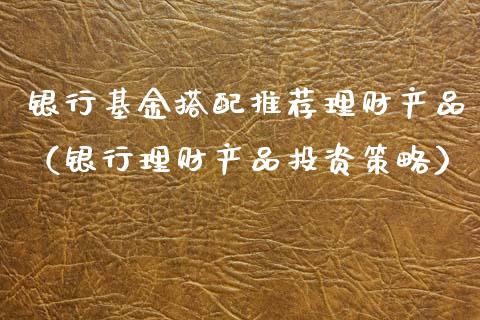 银行基金搭配推荐理财产品（银行理财产品投资策略）_https://www.qdlswl.com_基金_第1张