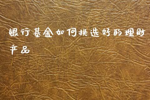 银行基金如何挑选好的理财产品_https://www.qdlswl.com_基金_第1张
