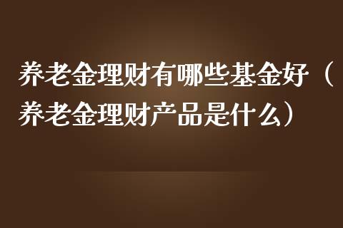 养老金理财有哪些基金好（养老金理财产品是什么）_https://www.qdlswl.com_基金_第1张