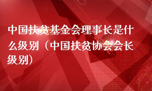 中国扶贫基金会理事长是什么级别（中国扶贫协会会长级别）_https://www.qdlswl.com_基金_第1张