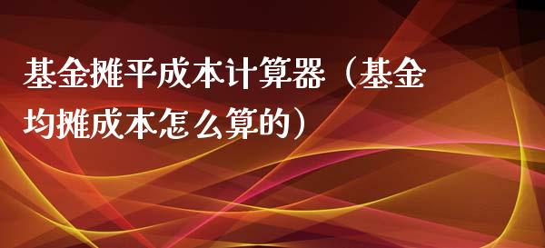 基金摊平成本计算器（基金均摊成本怎么算的）_https://www.qdlswl.com_基金_第1张