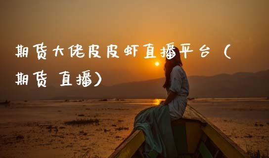 期货大佬皮皮虾直播平台（期货 直播）_https://www.qdlswl.com_直播_第1张
