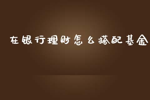 在银行理财怎么搭配基金_https://www.qdlswl.com_理财_第1张