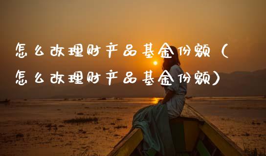 怎么改理财产品基金份额（怎么改理财产品基金份额）_https://www.qdlswl.com_基金_第1张