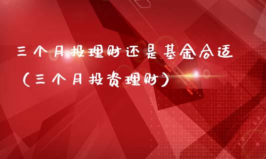 三个月投理财还是基金合适（三个月投资理财）_https://www.qdlswl.com_理财_第1张