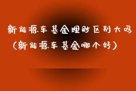 新能源车基金理财区别大吗（新能源车基金哪个好）_https://www.qdlswl.com_基金_第1张