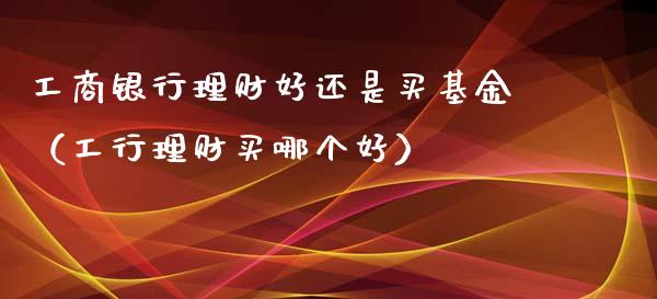 工商银行理财好还是买基金（工行理财买哪个好）_https://www.qdlswl.com_理财_第1张