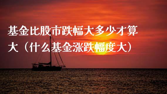基金比股市跌幅大多少才算大（什么基金涨跌幅度大）_https://www.qdlswl.com_理财_第1张