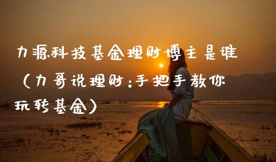 力源科技基金理财博主是谁（力哥说理财:手把手教你玩转基金）_https://www.qdlswl.com_基金_第1张
