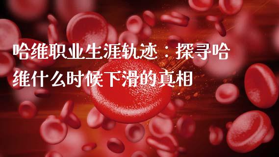 哈维职业生涯轨迹：探寻哈维什么时候下滑的真相_https://www.qdlswl.com_直播_第1张