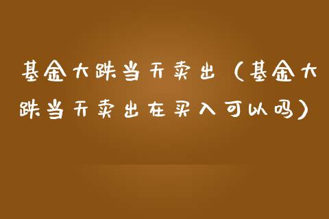 基金大跌当天卖出（基金大跌当天卖出在买入可以吗）_https://www.qdlswl.com_基金_第1张