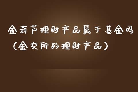 金葫芦理财产品属于基金吗（金交所的理财产品）_https://www.qdlswl.com_基金_第1张