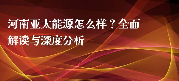 河南亚太能源怎么样？全面解读与深度分析_https://www.qdlswl.com_期货_第1张