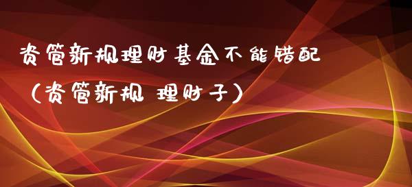 资管新规理财基金不能错配（资管新规 理财子）_https://www.qdlswl.com_基金_第1张