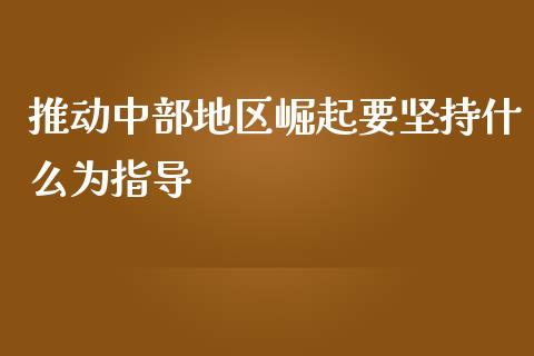 推动中部地区崛起要坚持什么为指导_https://www.qdlswl.com_基金_第1张