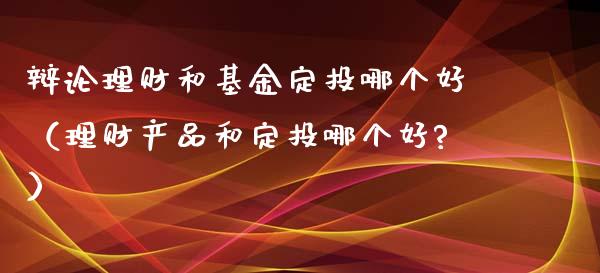 辩论理财和基金定投哪个好（理财产品和定投哪个好?）_https://www.qdlswl.com_基金_第1张