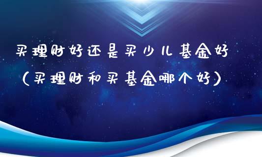 买理财好还是买少儿基金好（买理财和买基金哪个好）_https://www.qdlswl.com_理财_第1张