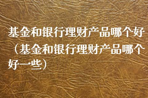 基金和银行理财产品哪个好（基金和银行理财产品哪个好一些）_https://www.qdlswl.com_理财_第1张