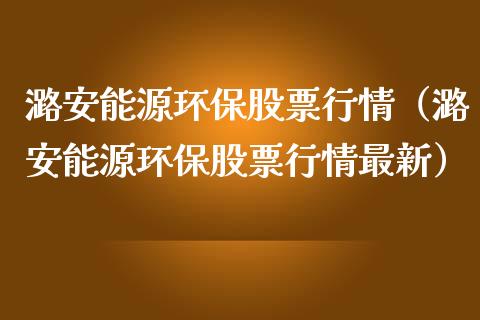 潞安能源环保股票行情（潞安能源环保股票行情最新）_https://www.qdlswl.com_外盘_第1张