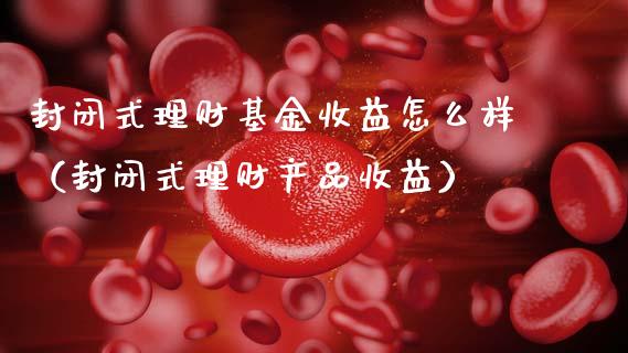 封闭式理财基金收益怎么样（封闭式理财产品收益）_https://www.qdlswl.com_基金_第1张