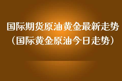 国际期货原油黄金最新走势（国际黄金原油今日走势）_https://www.qdlswl.com_期货_第1张
