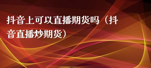 抖音上可以直播期货吗（抖音直播炒期货）_https://www.qdlswl.com_直播_第1张