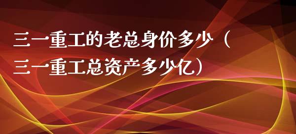 三一重工的老总身价多少（三一重工总资产多少亿）_https://www.qdlswl.com_内盘_第1张