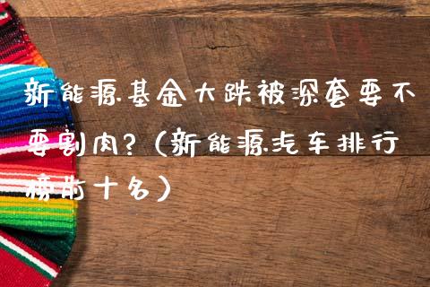 新能源基金大跌被深套要不要割肉?（新能源汽车排行榜前十名）_https://www.qdlswl.com_基金_第1张