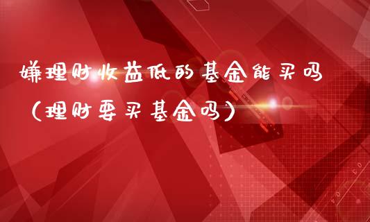 嫌理财收益低的基金能买吗（理财要买基金吗）_https://www.qdlswl.com_基金_第1张