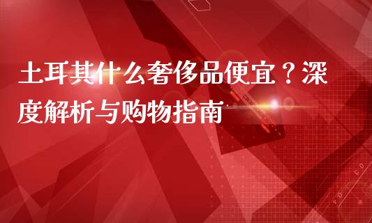 土耳其什么奢侈品便宜?深度解析与购物指南_股票_第1张_青岛财经网 土耳其什么奢侈品便宜?深度解析与购物指南_https://www.qdlswl.com_股票_第1张