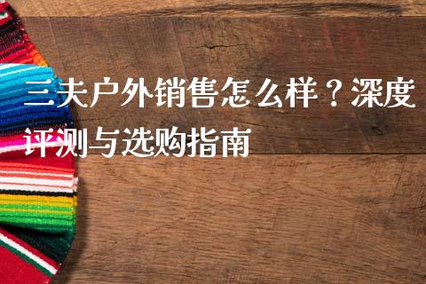 三夫户外销售怎么样？深度评测与选购指南_https://www.qdlswl.com_股指_第1张