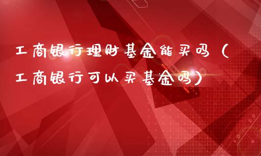 工商银行理财基金能买吗（工商银行可以买基金吗）_https://www.qdlswl.com_基金_第1张