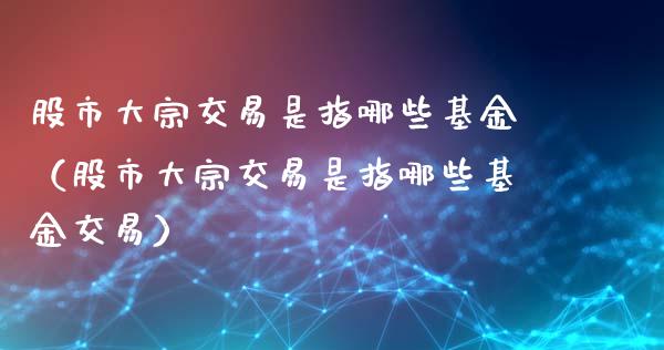股市大宗交易是指哪些基金（股市大宗交易是指哪些基金交易）_https://www.qdlswl.com_基金_第1张