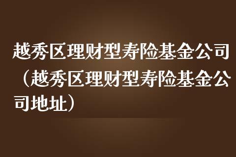 越秀区理财型寿险基金公司（越秀区理财型寿险基金公司地址）_https://www.qdlswl.com_理财_第1张