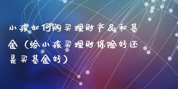 小孩如何购买理财产品和基金（给小孩买理财保险好还是买基金好）_https://www.qdlswl.com_理财_第1张
