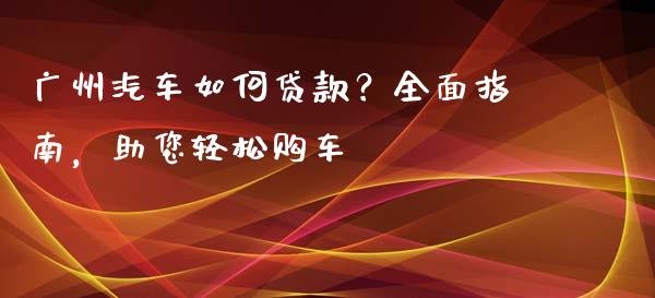 广州汽车如何贷款？全面指南，助您轻松购车_https://www.qdlswl.com_基金_第1张