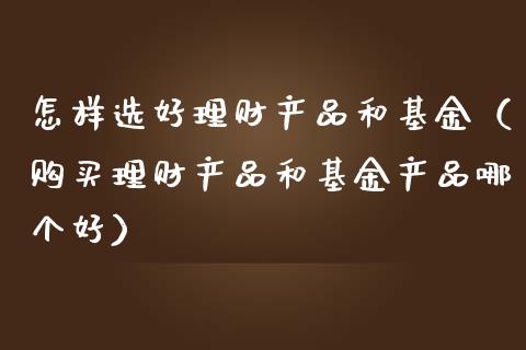 怎样选好理财产品和基金（购买理财产品和基金产品哪个好）_https://www.qdlswl.com_理财_第1张