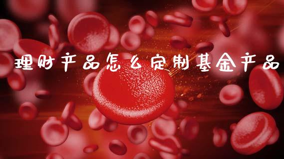 理财产品怎么定制基金产品_https://www.qdlswl.com_理财_第1张