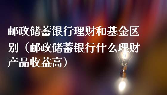 邮政储蓄银行理财和基金区别（邮政储蓄银行什么理财产品收益高）_https://www.qdlswl.com_基金_第1张