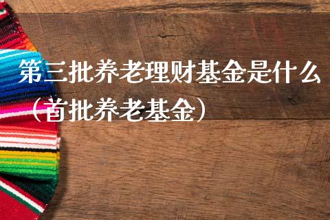 第三批养老理财基金是什么（首批养老基金）_https://www.qdlswl.com_基金_第1张