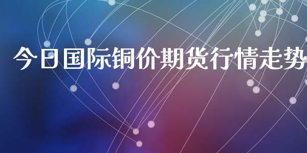 今日国际铜价期货行情走势_https://www.qdlswl.com_期货_第1张