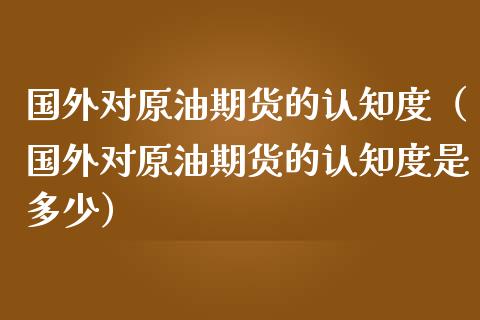 国外对原油期货的认知度（国外对原油期货的认知度是多少）_https://www.qdlswl.com_股指_第1张